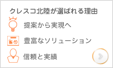 クレスコ北陸が選ばれる理由。提案から実現へ、豊富なソリューション、信頼と実績